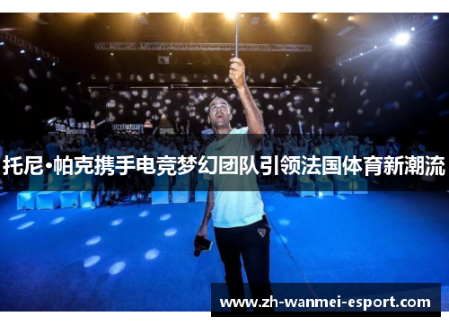 托尼·帕克携手电竞梦幻团队引领法国体育新潮流